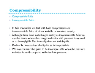Compressibility
Compressible fluids
Incompressible fluids
In fluid mechanics we deal with both compressible and
incompressible fluids of either variable or constant density.
Although there is no such thing in reality as incompressible fluid, we
use this terms where the change in density with pressure is so small
as to be negligible.This is usually the case with liquids.
Ordinarily, we consider the liquids as incompressible.
We may consider the gases to be incompressible when the pressure
variation is small compared with absolute pressure.
 