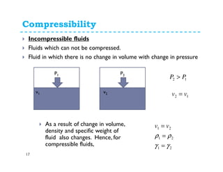 Compressibility
17
Incompressible fluids
Fluids which can not be compressed.
Fluid in which there is no change in volume with change in pressure
P1 P2
v1
v2
12 PP >
12 vv =
As a result of change in volume,
density and specific weight of
fluid also changes. Hence, for
compressible fluids,
21
21
21
γγ
ρρ
=
=
= vv
v2
 