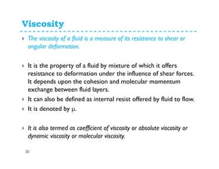 Viscosity
20
The viscosity of a fluid is a measure of its resistance to shear or
angular deformation.
It is the property of a fluid by mixture of which it offers
resistance to deformation under the influence of shear forces.
It depends upon the cohesion and molecular momentum
exchange between fluid layers.
It can also be defined as internal resist offered by fluid to flow.
It is denoted by µ.
It is also termed as coefficient of viscosity or absolute viscosity or
dynamic viscosity or molecular viscosity.
 