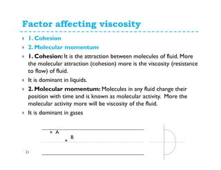 Factor affecting viscosity
21
1. Cohesion
2. Molecular momentum
1. Cohesion: It is the attraction between molecules of fluid. More
the molecular attraction (cohesion) more is the viscosity (resistance
to flow) of fluid.
It is dominant in liquids.
2. Molecular momentum: Molecules in any fluid change their
position with time and is known as molecular activity. More the
molecular activity more will be viscosity of the fluid.
It is dominant in gases
A
B
 