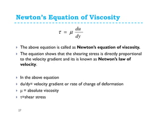 Newton’s Equation of Viscosity
27
The above equation is called as Newton’s equation of viscosity.
The equation shows that the shearing stress is directly proportional
to the velocity gradient and its is known as Netwon’s law of
velocity.
In the above equation
du/dy= velocity gradient or rate of change of deformation
µ = absolute viscosity
τ=shear stress
dy
du
µτ =
 