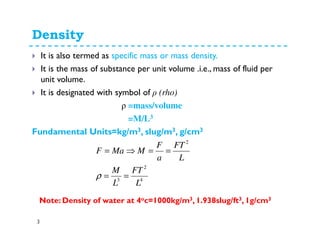 Density
3
It is also termed as specific mass or mass density.
It is the mass of substance per unit volume .i.e., mass of fluid per
unit volume.
It is designated with symbol of ρ (rho)
ρ =mass/volume
=M/L3
Fundamental Units=kg/m3, slug/m3, g/cm3
4
2
3
2
L
FT
L
M
L
FT
a
F
MMaF
==
==⇒=
ρ
Note: Density of water at 4oc=1000kg/m3, 1.938slug/ft3, 1g/cm3
 