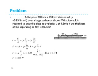 Problem
31
Q. 2.11.4: A flat plate 200mm x 750mm slide on oil (µ
=0.85N.s/m2) over a large surface as shown.What force, F, is
required to drag the plate at a velocity u of 1.2m/s if the thickness
of the separating oil film is 0.6mm?
( )
NF
A
y
U
F
A
y
U
A
dy
du
AF
dy
du
y
U
A
F
255
7.02.0
1000/6.0
2.1
85.0
=
×==
===
===
µ
µµτ
µµτ
 