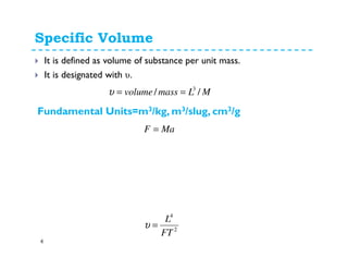 Specific Volume
4
It is defined as volume of substance per unit mass.
It is designated with υ.
MLmassvolume // 3
==υ
MaF =
2
4
FT
L
=υ
Fundamental Units=m3/kg, m3/slug, cm3/g
 