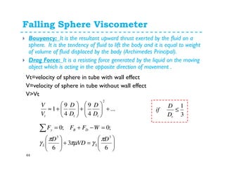 Falling Sphere Viscometer
44
Bouyancy: It is the resultant upward thrust exerted by the fluid on a
sphere. It is the tendency of fluid to lift the body and it is equal to weight
of volume of fluid displaced by the body (Archimedes Principal).
Drag Force: It is a resisting force generated by the liquid on the moving
object which is acting in the opposite direction of movement .
Vt=velocity of sphere in tube with wall effect
V=velocity of sphere in tube without wall effect
V>Vt
...
4
9
4
9
1
2
+





+





+≈
ttt D
D
D
D
V
V
3
1
≤
tD
D
if






=+





=−+=∑
6
3
6
;0;0
33
D
VD
D
WFFF
SL
DBy
π
γπµ
π
γ
 