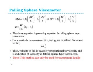 Falling Sphere Viscometer
45
The above equation is governing equation for falling sphere type
viscometer.
For a particular temperature, D, γs and γL are constant. So we can
write ;
Thus, velocity of fall is inversely proportional to viscosity and
is indicative of viscosity in falling sphere type viscometer.
Note: This method can only be used for transparent liquids
( )LS
LSLS
V
D
DD
V
DD
VD
γγµ
γγµ
π
γ
π
γπµ
−=






−





=⇒





−





=
18
66
3
66
3
2
2233
V
1
αµ
 