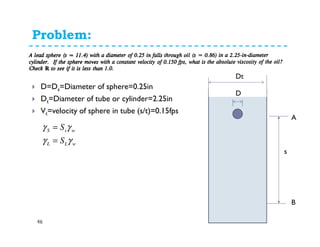 Problem: 11.1.10
46
D=Ds=Diameter of sphere=0.25in
Dt=Diameter of tube or cylinder=2.25in
Vt=velocity of sphere in tube (s/t)=0.15fps
wLL
wsS
S
S
γγ
γγ
=
=
s
A
B
Dt
D
 