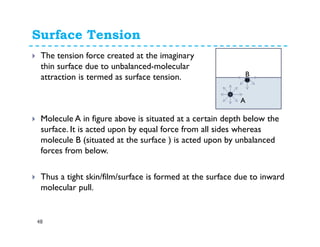 Surface Tension
48
The tension force created at the imaginary
thin surface due to unbalanced-molecular
attraction is termed as surface tension.
v2 A
B
Molecule A in figure above is situated at a certain depth below the
surface. It is acted upon by equal force from all sides whereas
molecule B (situated at the surface ) is acted upon by unbalanced
forces from below.
Thus a tight skin/film/surface is formed at the surface due to inward
molecular pull.
 