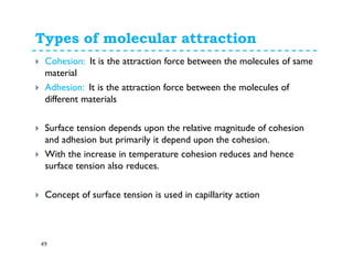 Types of molecular attraction
49
Cohesion: It is the attraction force between the molecules of same
material
Adhesion: It is the attraction force between the molecules of
different materials
Surface tension depends upon the relative magnitude of cohesion
and adhesion but primarily it depend upon the cohesion.
With the increase in temperature cohesion reduces and hence
surface tension also reduces.
Concept of surface tension is used in capillarity action
 