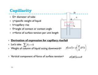 Capillarity
51
D= diameter of tube
γ=specific weight of liquid
h=capillary rise
θ=angle of contact or contact angle
σ=force of surface tension per unit length
v2
h
σ
θ
D
Derivation of expression for capillary rise/fall
Let’s take
Weight of column of liquid acting downward=
Vertical component of force of surface tension=
∑ = 0Fy
( ) 





= hDvol 2
4
π
γγ
( ) θπσ cosD
 