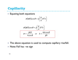 Capillarity
52
Equating both equations
The above equation is used to compute capillary rise/fall.
Note: Fall has –ve sign
( ) 





= hDD 2
4
cos
π
γθπσ
( )
D
hor
hD
hDD
γ
θσ
θ
γ
σ
π
γθπσ
cos4
cos4
4
cos 2
==






=
 
