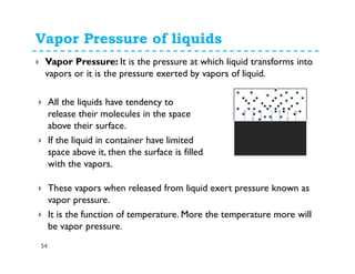 Vapor Pressure of liquids
54
Vapor Pressure: It is the pressure at which liquid transforms into
vapors or it is the pressure exerted by vapors of liquid.
All the liquids have tendency to
release their molecules in the space
above their surface.
If the liquid in container have limited
space above it, then the surface is filled
with the vapors.
These vapors when released from liquid exert pressure known as
vapor pressure.
It is the function of temperature. More the temperature more will
be vapor pressure.
 