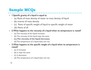 Sample MCQs
56
1.Specific gravity of a liquid is equal to
(a). Ratio of mass density of water to mass density of liquid
(b). inverse of mass density
(c). Ratio of specific weight of liquid to specific weight of water
(d). None of all
2.What happens to the viscosity of a liquid when its temperature is raised?
(a).The viscosity of the liquid increases
(b).The viscosity of the liquid stays the same
(c).The viscosity of the liquid decreases
(d).The temperature of a liquid does not rise
3.What happens to the specific weight of a liquid when its temperature is
raised?
(a). It increases
(b). It stays the same
(c). It decreases
(d).The temperature of a liquid does not rise
 