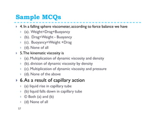 Sample MCQs
57
4. In a falling sphere viscometer, according to force balance we have
(a). Weight=Drag+Buoyancy
(b). Drag=Weight - Buoyancy
(c). Buoyancy=Weight +Drag
(d). None of all
5.The kinematic viscosity is
(a). Multiplication of dynamic viscosity and density
(b). division of dynamic viscosity by density
(c). Multiplication of dynamic viscosity and pressure
(d). None of the above
6.As a result of capillary action
(a) liquid rise in capillary tube
(b) liquid falls down in capillary tube
© Both (a) and (b)
(d) None of all
 