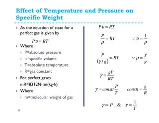 Effect of Temperature and Pressure on
Specific Weight
8
As the equation of state for a
perfect gas is given by
Where
P=absolute pressure
υ=specific volume
T=absolute temperature
R=gas constant
For perfect gases
mR=8312N-m/(kg-k)
Where
m=molecular weight of gas
RTP =υ ρ
υ
1
=QRT
P
=
ρ
( )
RT
g
P
=
/γ g
γ
ρ =Q
RT
gP
=γ
T
P
constt=γ
R
g
constt =
T
P
1
& ∝∝ γγ
RTP =υ
 