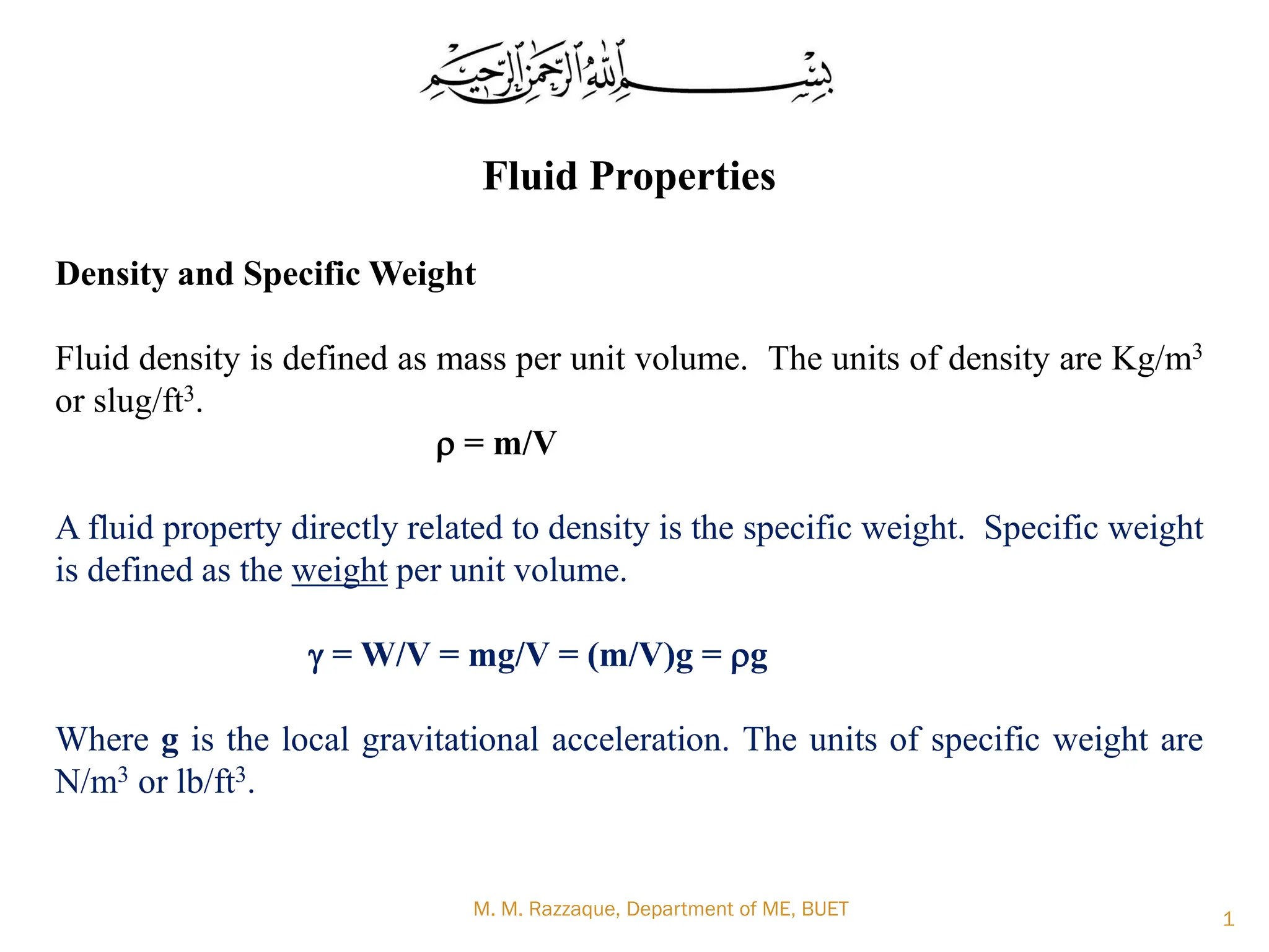 Fluid Properties
Density and Specific Weight
Fluid density is defined as mass per unit volume. The units of density are Kg/m3
or slug/ft3.
r = m/V
A fluid property directly related to density is the specific weight. Specific weight
is defined as the weight per unit volume.
g = W/V = mg/V = (m/V)g = rg
Where g is the local gravitational acceleration. The units of specific weight are
N/m3 or lb/ft3.
M. M. Razzaque, Department of ME, BUET 1
 