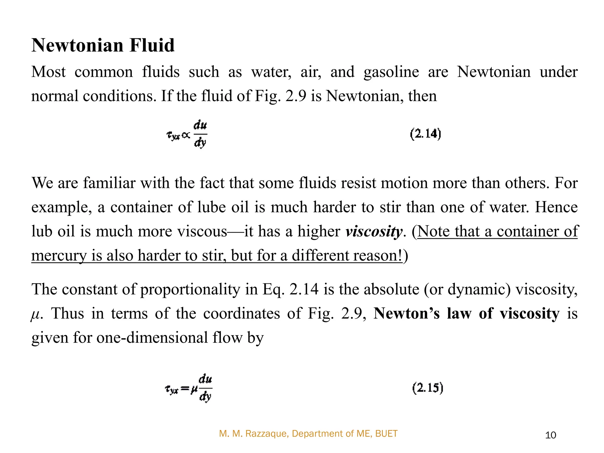 Newtonian Fluid
Most common fluids such as water, air, and gasoline are Newtonian under
normal conditions. If the fluid of Fig. 2.9 is Newtonian, then
We are familiar with the fact that some fluids resist motion more than others. For
example, a container of lube oil is much harder to stir than one of water. Hence
lub oil is much more viscous—it has a higher viscosity. (Note that a container of
mercury is also harder to stir, but for a different reason!)
The constant of proportionality in Eq. 2.14 is the absolute (or dynamic) viscosity,
μ. Thus in terms of the coordinates of Fig. 2.9, Newton’s law of viscosity is
given for one-dimensional flow by
M. M. Razzaque, Department of ME, BUET 10
 