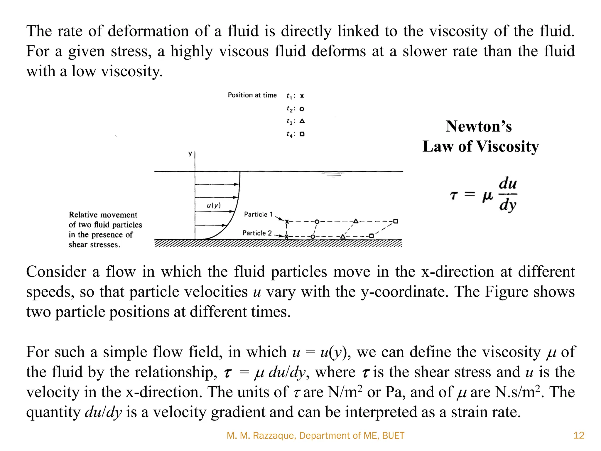 The rate of deformation of a fluid is directly linked to the viscosity of the fluid.
For a given stress, a highly viscous fluid deforms at a slower rate than the fluid
with a low viscosity.
Consider a flow in which the fluid particles move in the x-direction at different
speeds, so that particle velocities u vary with the y-coordinate. The Figure shows
two particle positions at different times.
For such a simple flow field, in which u = u(y), we can define the viscosity m of
the fluid by the relationship, t = m du/dy, where t is the shear stress and u is the
velocity in the x-direction. The units of t are N/m2 or Pa, and of m are N.s/m2. The
quantity du/dy is a velocity gradient and can be interpreted as a strain rate.
M. M. Razzaque, Department of ME, BUET 12
Newton’s
Law of Viscosity
 