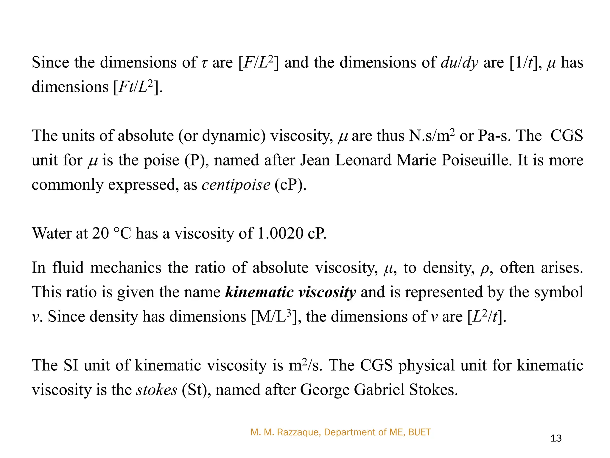 Since the dimensions of τ are [F/L2] and the dimensions of du/dy are [1/t], μ has
dimensions [Ft/L2].
The units of absolute (or dynamic) viscosity, m are thus N.s/m2 or Pa-s. The CGS
unit for m is the poise (P), named after Jean Leonard Marie Poiseuille. It is more
commonly expressed, as centipoise (cP).
Water at 20 °C has a viscosity of 1.0020 cP.
In fluid mechanics the ratio of absolute viscosity, μ, to density, ρ, often arises.
This ratio is given the name kinematic viscosity and is represented by the symbol
ν. Since density has dimensions [M/L3], the dimensions of ν are [L2/t].
The SI unit of kinematic viscosity is m2/s. The CGS physical unit for kinematic
viscosity is the stokes (St), named after George Gabriel Stokes.
M. M. Razzaque, Department of ME, BUET
13
 