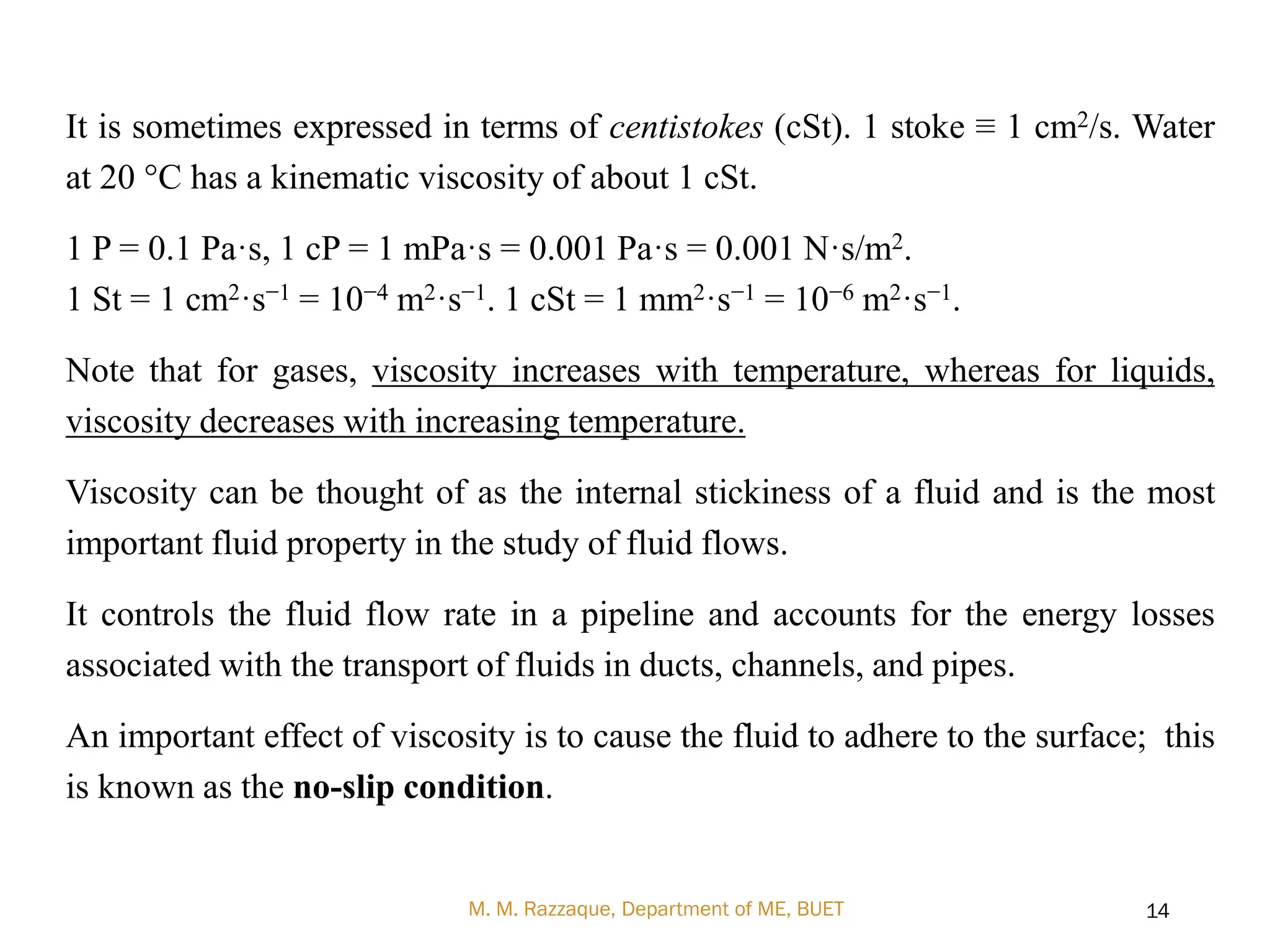 It is sometimes expressed in terms of centistokes (cSt). 1 stoke ≡ 1 cm2/s. Water
at 20 °C has a kinematic viscosity of about 1 cSt.
1 P = 0.1 Pa·s, 1 cP = 1 mPa·s = 0.001 Pa·s = 0.001 N·s/m2.
1 St = 1 cm2·s−1 = 10−4 m2·s−1. 1 cSt = 1 mm2·s−1 = 10−6 m2·s−1.
Note that for gases, viscosity increases with temperature, whereas for liquids,
viscosity decreases with increasing temperature.
Viscosity can be thought of as the internal stickiness of a fluid and is the most
important fluid property in the study of fluid flows.
It controls the fluid flow rate in a pipeline and accounts for the energy losses
associated with the transport of fluids in ducts, channels, and pipes.
An important effect of viscosity is to cause the fluid to adhere to the surface; this
is known as the no-slip condition.
M. M. Razzaque, Department of ME, BUET 14
 
