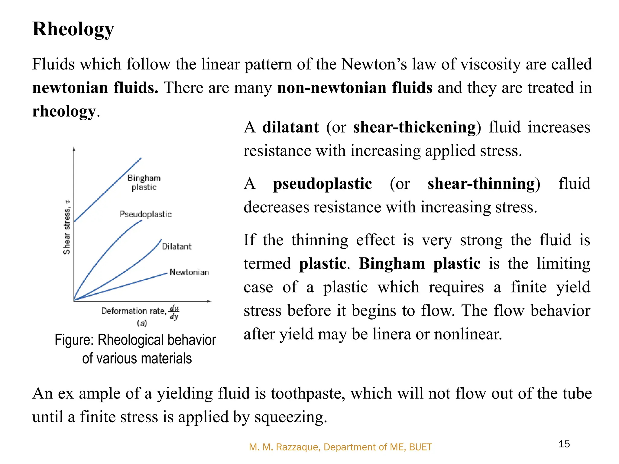 Rheology
Fluids which follow the linear pattern of the Newton‘s law of viscosity are called
newtonian fluids. There are many non-newtonian fluids and they are treated in
rheology.
An ex ample of a yielding fluid is toothpaste, which will not flow out of the tube
until a finite stress is applied by squeezing.
M. M. Razzaque, Department of ME, BUET 15
Figure: Rheological behavior
of various materials
A dilatant (or shear-thickening) fluid increases
resistance with increasing applied stress.
A pseudoplastic (or shear-thinning) fluid
decreases resistance with increasing stress.
If the thinning effect is very strong the fluid is
termed plastic. Bingham plastic is the limiting
case of a plastic which requires a finite yield
stress before it begins to flow. The flow behavior
after yield may be linera or nonlinear.
 