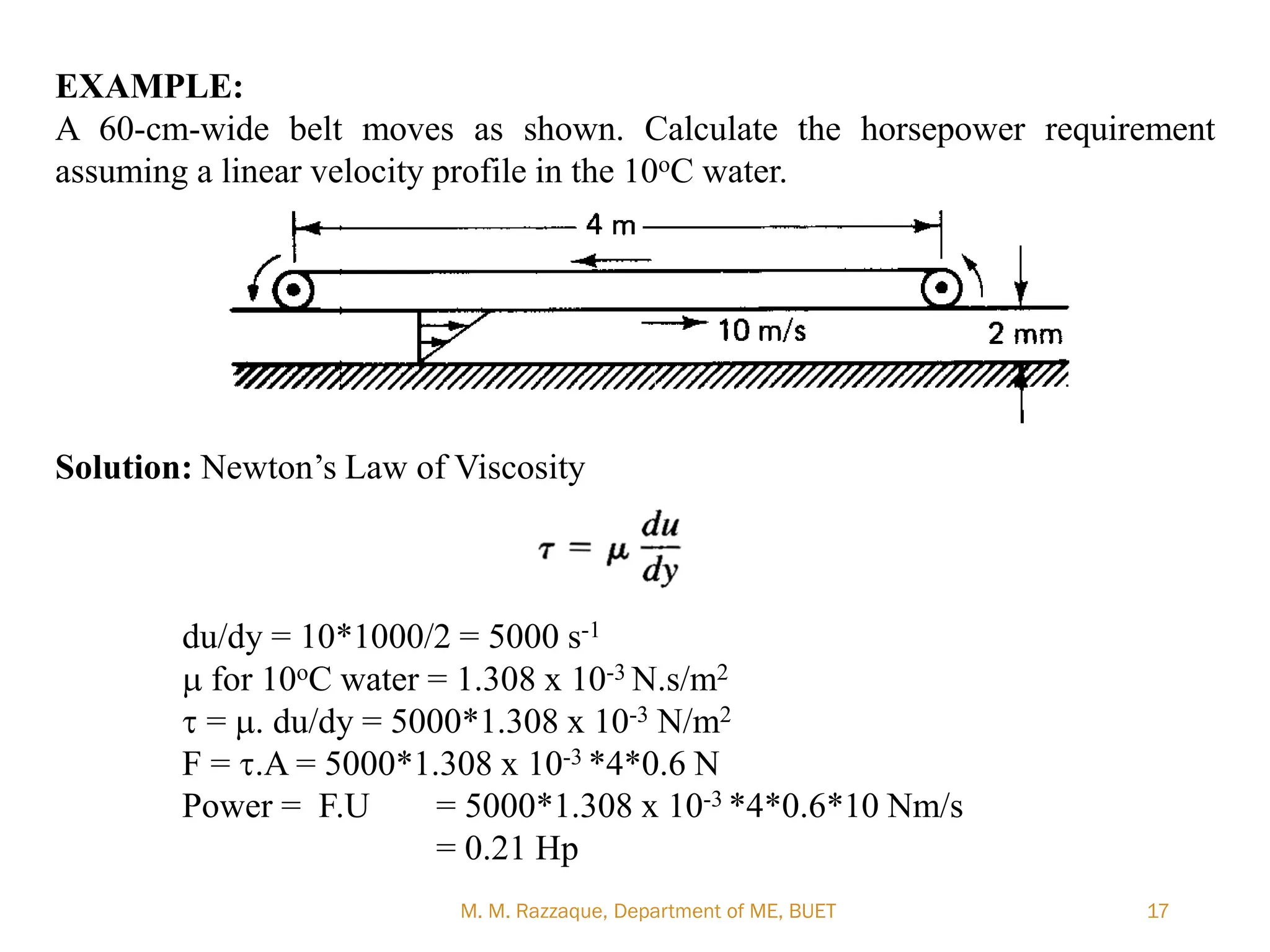 EXAMPLE:
A 60-cm-wide belt moves as shown. Calculate the horsepower requirement
assuming a linear velocity profile in the 10oC water.
Solution: Newton‘s Law of Viscosity
du/dy = 10*1000/2 = 5000 s-1
m for 10oC water = 1.308 x 10-3 N.s/m2
t = m. du/dy = 5000*1.308 x 10-3 N/m2
F = t.A = 5000*1.308 x 10-3 *4*0.6 N
Power = F.U = 5000*1.308 x 10-3 *4*0.6*10 Nm/s
= 0.21 Hp
M. M. Razzaque, Department of ME, BUET 17
 