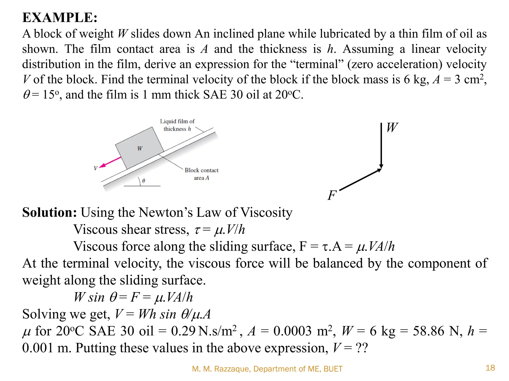 EXAMPLE:
A block of weight W slides down An inclined plane while lubricated by a thin film of oil as
shown. The film contact area is A and the thickness is h. Assuming a linear velocity
distribution in the film, derive an expression for the ―terminal‖ (zero acceleration) velocity
V of the block. Find the terminal velocity of the block if the block mass is 6 kg, A = 3 cm2,
q = 15o, and the film is 1 mm thick SAE 30 oil at 20oC.
W
F
Solution: Using the Newton‘s Law of Viscosity
Viscous shear stress, t = m.V/h
Viscous force along the sliding surface, F = t.A = m.VA/h
At the terminal velocity, the viscous force will be balanced by the component of
weight along the sliding surface.
W sin q = F = m.VA/h
Solving we get, V = Wh sin q/m.A
m for 20oC SAE 30 oil = 0.29 N.s/m2 , A = 0.0003 m2, W = 6 kg = 58.86 N, h =
0.001 m. Putting these values in the above expression, V = ??
M. M. Razzaque, Department of ME, BUET 18
 