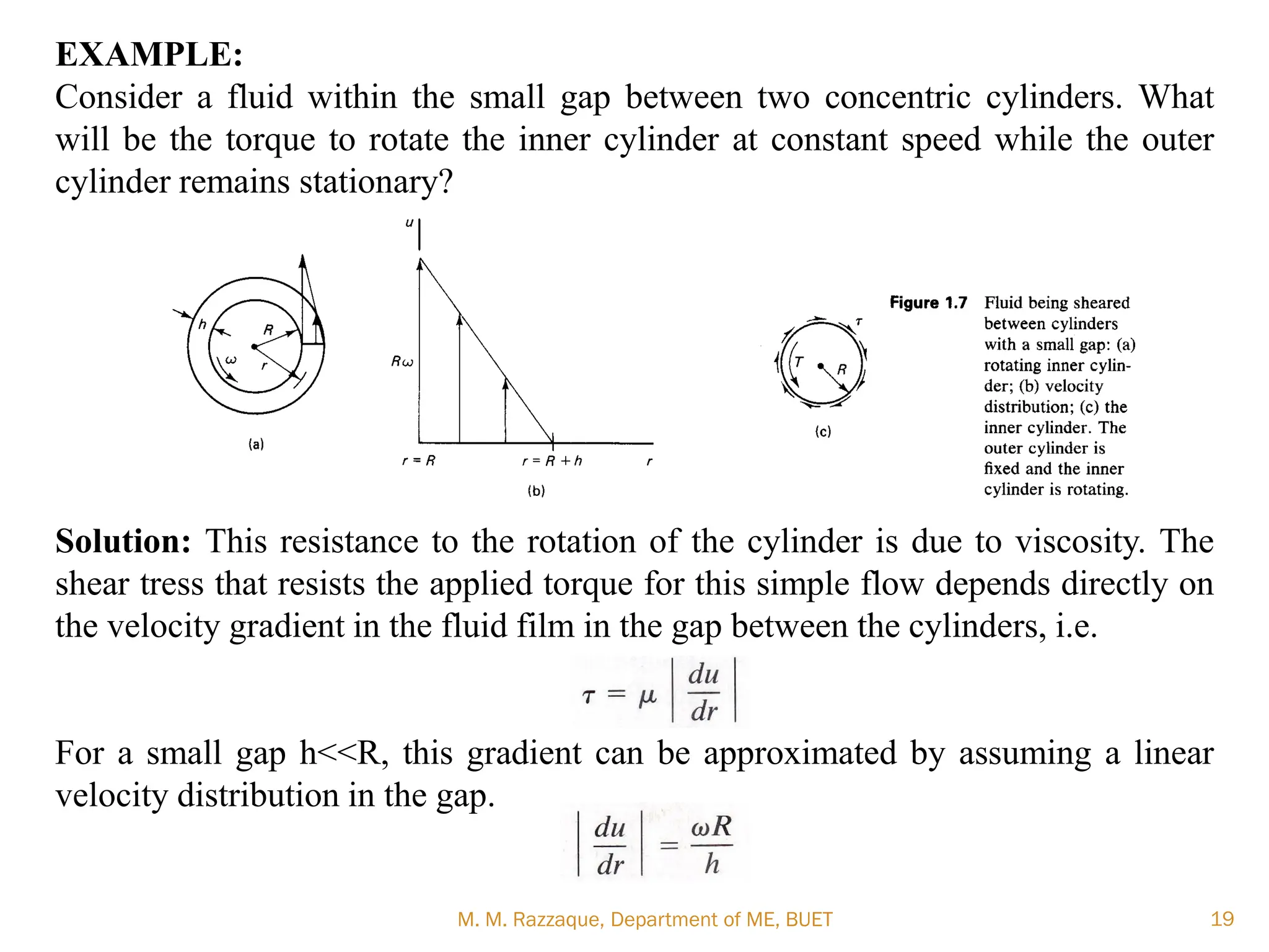 EXAMPLE:
Consider a fluid within the small gap between two concentric cylinders. What
will be the torque to rotate the inner cylinder at constant speed while the outer
cylinder remains stationary?
Solution: This resistance to the rotation of the cylinder is due to viscosity. The
shear tress that resists the applied torque for this simple flow depends directly on
the velocity gradient in the fluid film in the gap between the cylinders, i.e.
For a small gap h<<R, this gradient can be approximated by assuming a linear
velocity distribution in the gap.
M. M. Razzaque, Department of ME, BUET 19
 