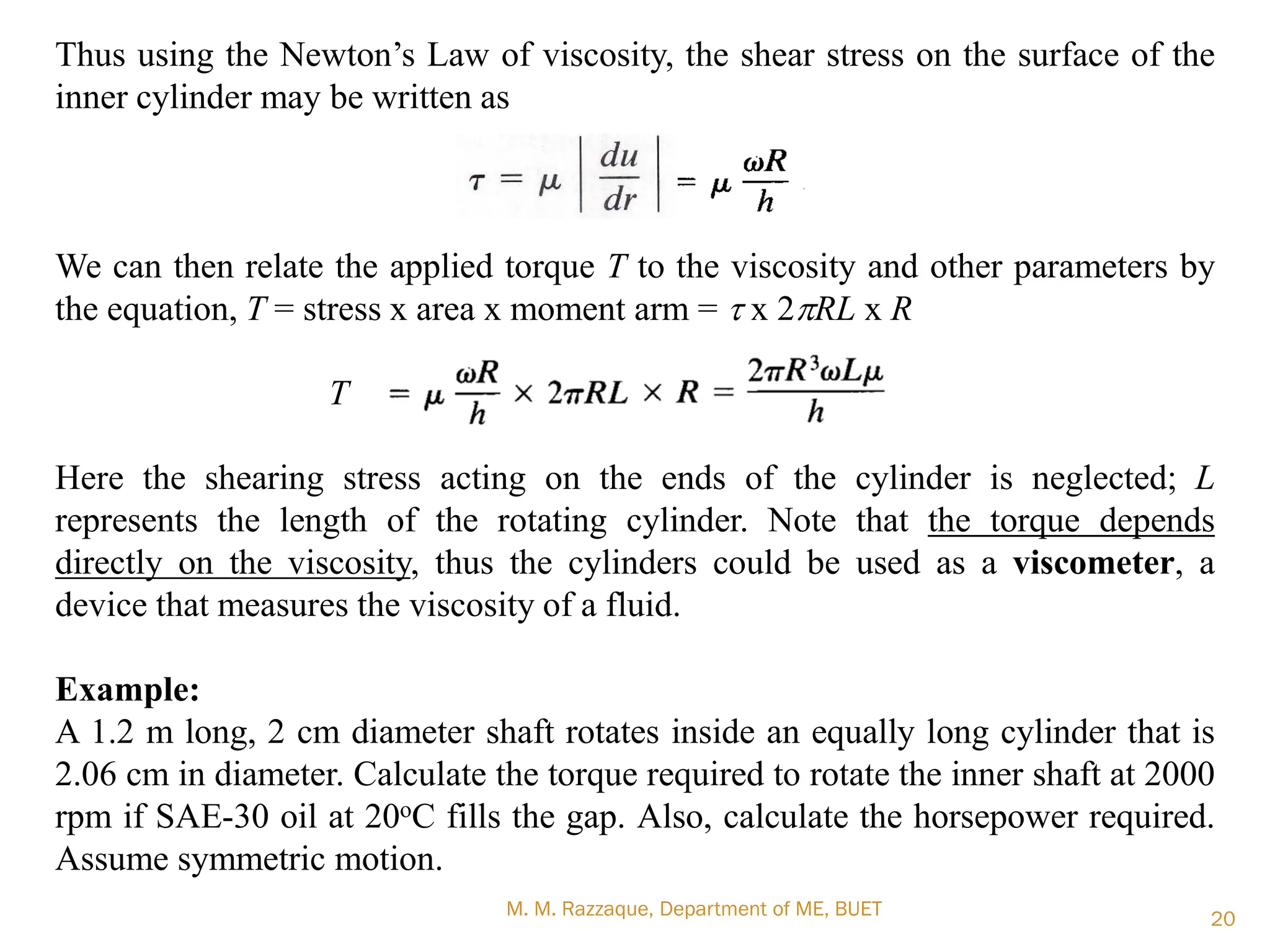 Thus using the Newton‘s Law of viscosity, the shear stress on the surface of the
inner cylinder may be written as
We can then relate the applied torque T to the viscosity and other parameters by
the equation, T = stress x area x moment arm = t x 2pRL x R
T
Here the shearing stress acting on the ends of the cylinder is neglected; L
represents the length of the rotating cylinder. Note that the torque depends
directly on the viscosity, thus the cylinders could be used as a viscometer, a
device that measures the viscosity of a fluid.
Example:
A 1.2 m long, 2 cm diameter shaft rotates inside an equally long cylinder that is
2.06 cm in diameter. Calculate the torque required to rotate the inner shaft at 2000
rpm if SAE-30 oil at 20oC fills the gap. Also, calculate the horsepower required.
Assume symmetric motion.
M. M. Razzaque, Department of ME, BUET 20
 