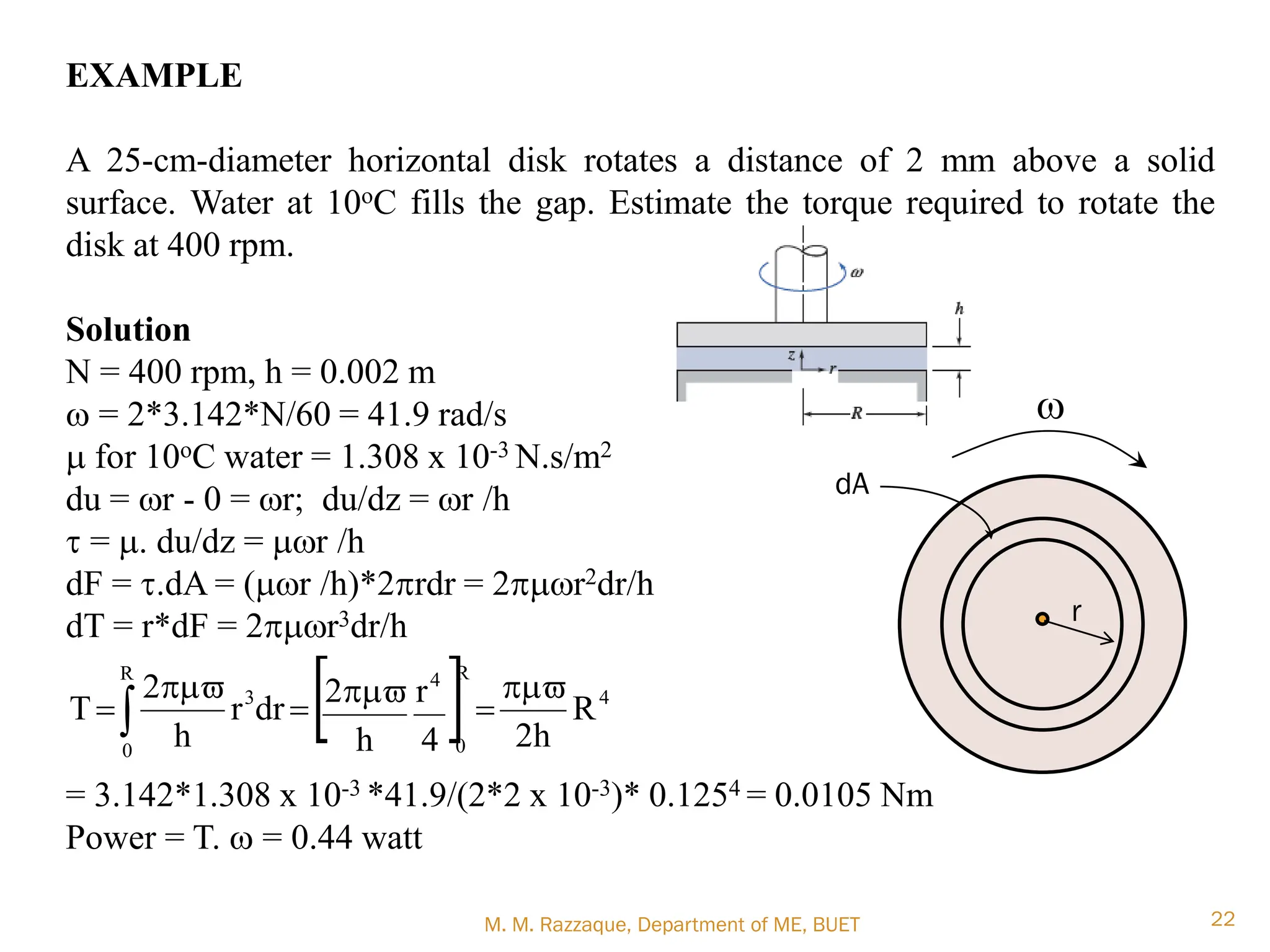 M. M. Razzaque, Department of ME, BUET 22
EXAMPLE
A 25-cm-diameter horizontal disk rotates a distance of 2 mm above a solid
surface. Water at 10oC fills the gap. Estimate the torque required to rotate the
disk at 400 rpm.
Solution
N = 400 rpm, h = 0.002 m
w = 2*3.142*N/60 = 41.9 rad/s
m for 10oC water = 1.308 x 10-3 N.s/m2
du = wr - 0 = wr; du/dz = wr /h
t = m. du/dz = mwr /h
dF = t.dA = (mwr /h)*2prdr = 2pmwr2dr/h
dT = r*dF = 2pmwr3dr/h
= 3.142*1.308 x 10-3 *41.9/(2*2 x 10-3)* 0.1254 = 0.0105 Nm
Power = T. w = 0.44 watt
  4
R
0
4 R
0
3
R
h
2
4
r
h
2
dr
r
h
2
T
pm

pm

pm

dA
w
r
 