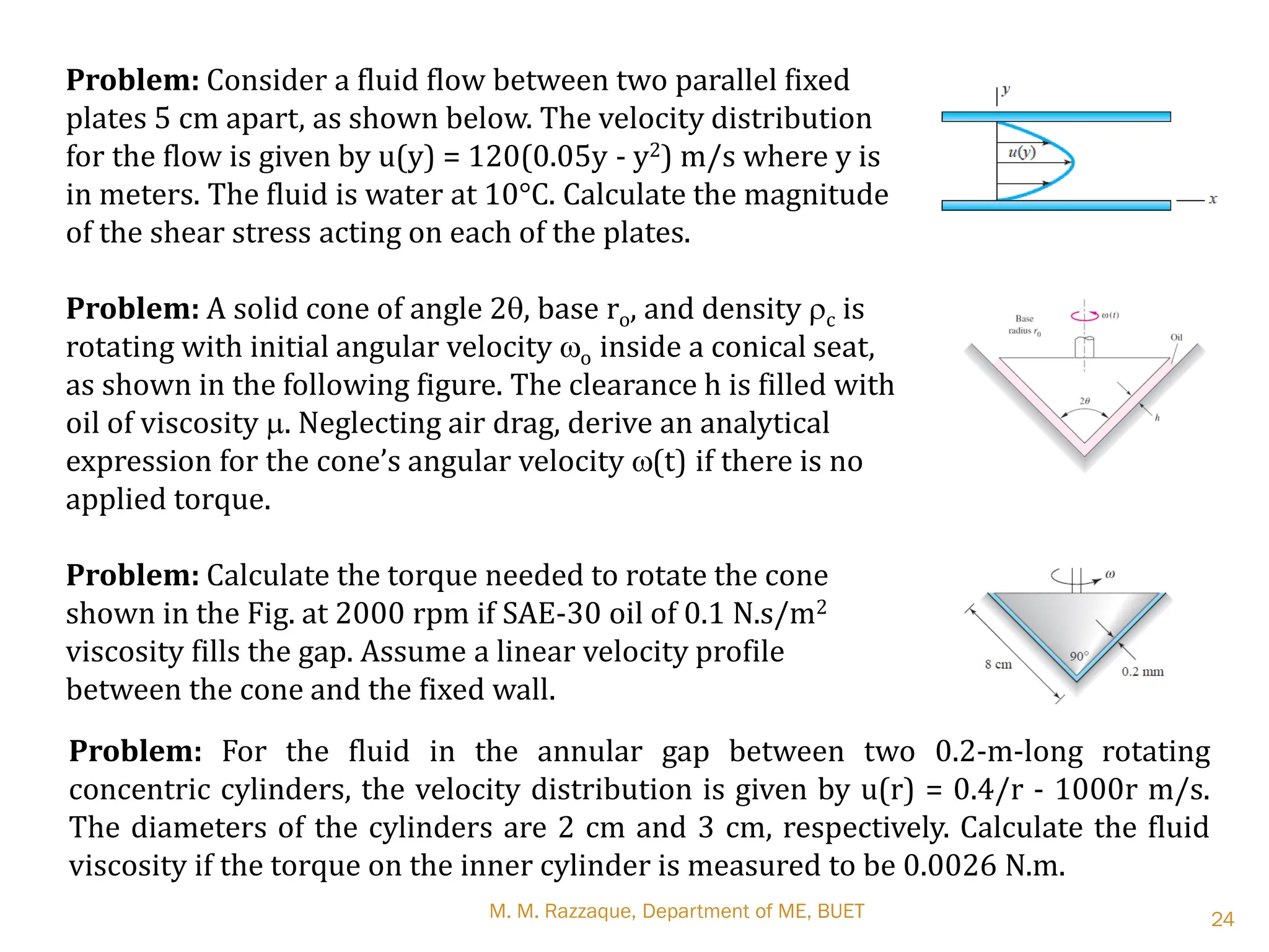 M. M. Razzaque, Department of ME, BUET 24
Problem: Consider a fluid flow between two parallel fixed
plates 5 cm apart, as shown below. The velocity distribution
for the flow is given by u(y) = 120(0.05y - y2) m/s where y is
in meters. The fluid is water at 10°C. Calculate the magnitude
of the shear stress acting on each of the plates.
Problem: A solid cone of angle 2q, base ro, and density rc is
rotating with initial angular velocity wo inside a conical seat,
as shown in the following figure. The clearance h is filled with
oil of viscosity m. Neglecting air drag, derive an analytical
expression for the cone’s angular velocity w(t) if there is no
applied torque.
Problem: Calculate the torque needed to rotate the cone
shown in the Fig. at 2000 rpm if SAE-30 oil of 0.1 N.s/m2
viscosity fills the gap. Assume a linear velocity profile
between the cone and the fixed wall.
Problem: For the fluid in the annular gap between two 0.2-m-long rotating
concentric cylinders, the velocity distribution is given by u(r) = 0.4/r - 1000r m/s.
The diameters of the cylinders are 2 cm and 3 cm, respectively. Calculate the fluid
viscosity if the torque on the inner cylinder is measured to be 0.0026 N.m.
 