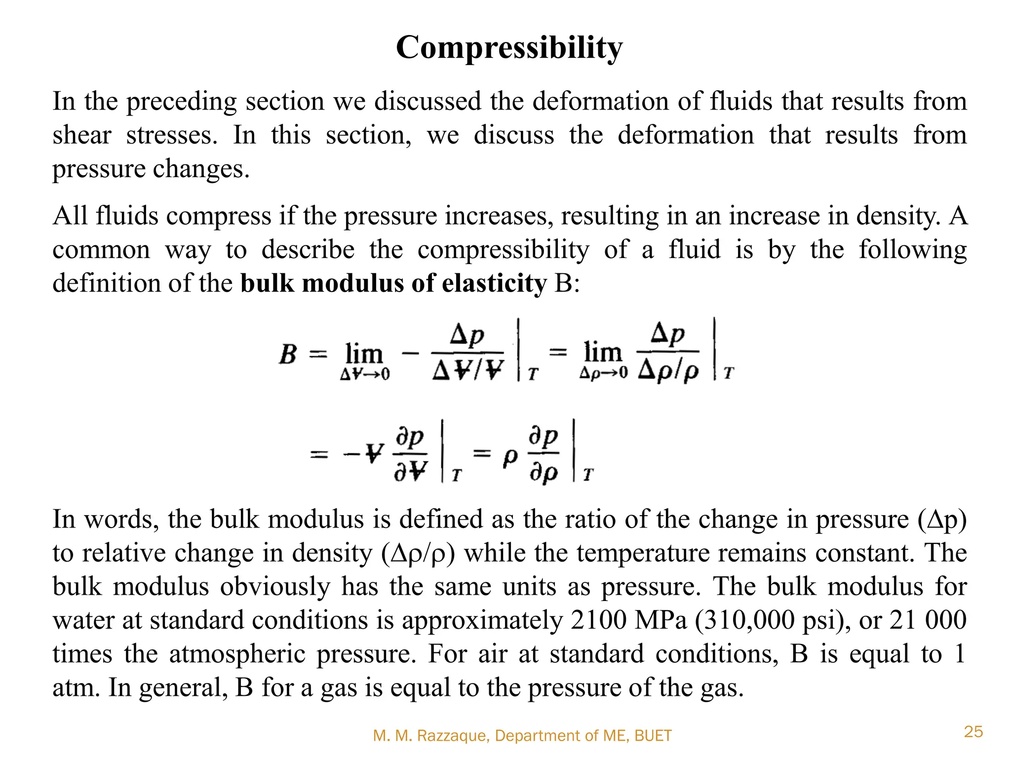 M. M. Razzaque, Department of ME, BUET 25
Compressibility
In the preceding section we discussed the deformation of fluids that results from
shear stresses. In this section, we discuss the deformation that results from
pressure changes.
All fluids compress if the pressure increases, resulting in an increase in density. A
common way to describe the compressibility of a fluid is by the following
definition of the bulk modulus of elasticity B:
In words, the bulk modulus is defined as the ratio of the change in pressure (Dp)
to relative change in density (Dr/r) while the temperature remains constant. The
bulk modulus obviously has the same units as pressure. The bulk modulus for
water at standard conditions is approximately 2100 MPa (310,000 psi), or 21 000
times the atmospheric pressure. For air at standard conditions, B is equal to 1
atm. In general, B for a gas is equal to the pressure of the gas.
 
