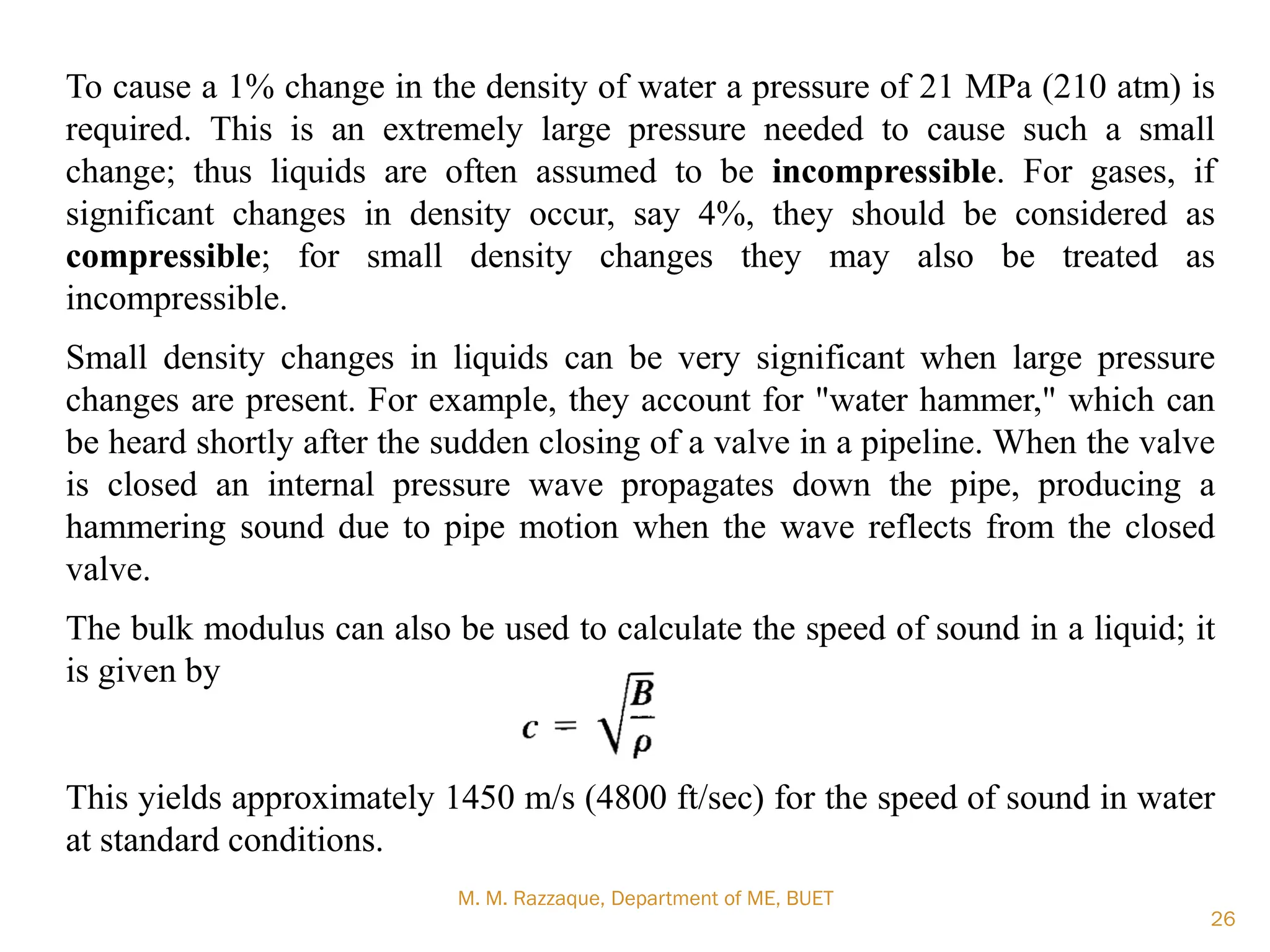 M. M. Razzaque, Department of ME, BUET
26
To cause a 1% change in the density of water a pressure of 21 MPa (210 atm) is
required. This is an extremely large pressure needed to cause such a small
change; thus liquids are often assumed to be incompressible. For gases, if
significant changes in density occur, say 4%, they should be considered as
compressible; for small density changes they may also be treated as
incompressible.
Small density changes in liquids can be very significant when large pressure
changes are present. For example, they account for "water hammer," which can
be heard shortly after the sudden closing of a valve in a pipeline. When the valve
is closed an internal pressure wave propagates down the pipe, producing a
hammering sound due to pipe motion when the wave reflects from the closed
valve.
The bulk modulus can also be used to calculate the speed of sound in a liquid; it
is given by
This yields approximately 1450 m/s (4800 ft/sec) for the speed of sound in water
at standard conditions.
 