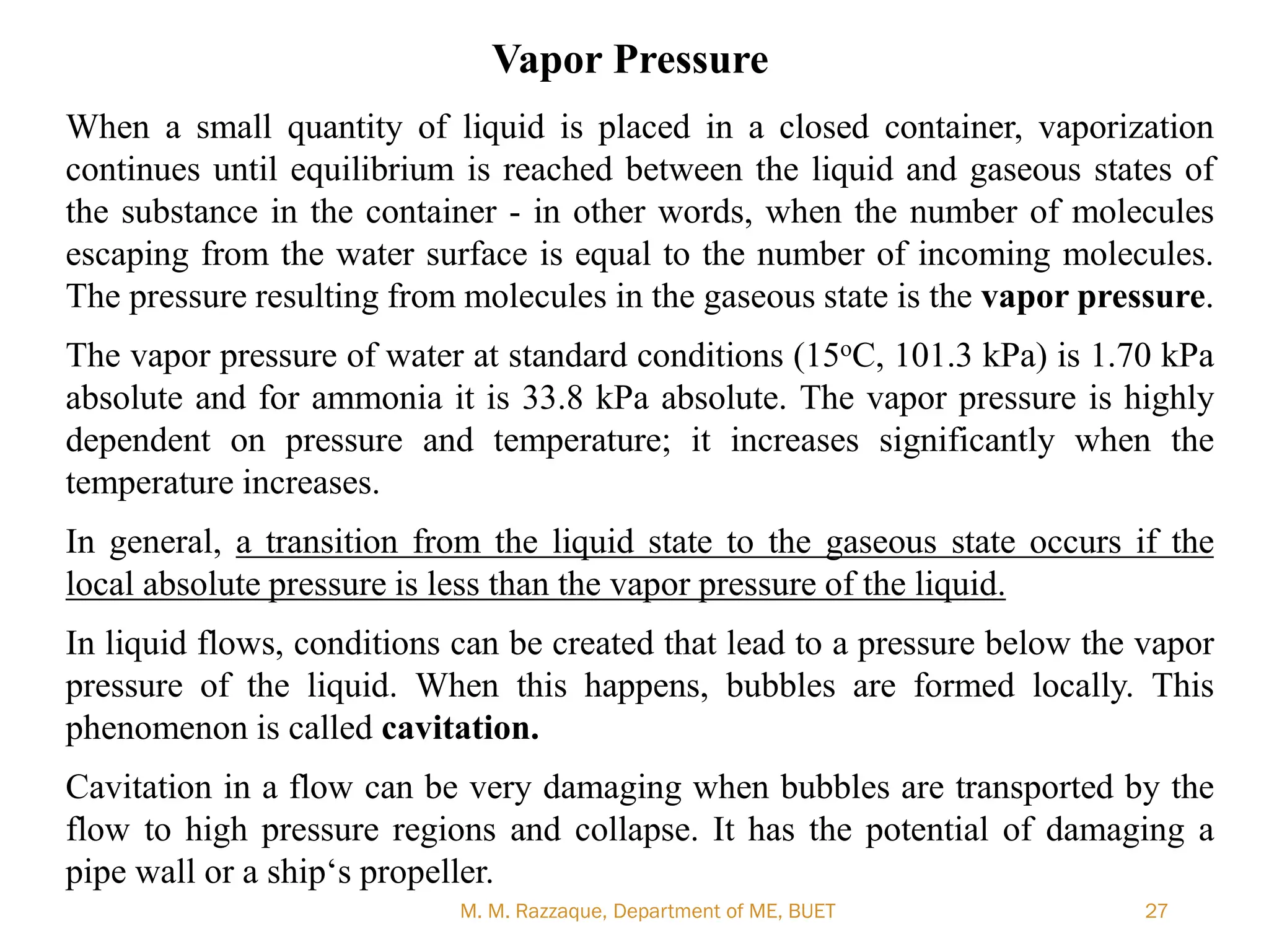 M. M. Razzaque, Department of ME, BUET 27
Vapor Pressure
When a small quantity of liquid is placed in a closed container, vaporization
continues until equilibrium is reached between the liquid and gaseous states of
the substance in the container - in other words, when the number of molecules
escaping from the water surface is equal to the number of incoming molecules.
The pressure resulting from molecules in the gaseous state is the vapor pressure.
The vapor pressure of water at standard conditions (15oC, 101.3 kPa) is 1.70 kPa
absolute and for ammonia it is 33.8 kPa absolute. The vapor pressure is highly
dependent on pressure and temperature; it increases significantly when the
temperature increases.
In general, a transition from the liquid state to the gaseous state occurs if the
local absolute pressure is less than the vapor pressure of the liquid.
In liquid flows, conditions can be created that lead to a pressure below the vapor
pressure of the liquid. When this happens, bubbles are formed locally. This
phenomenon is called cavitation.
Cavitation in a flow can be very damaging when bubbles are transported by the
flow to high pressure regions and collapse. It has the potential of damaging a
pipe wall or a ship‗s propeller.
 