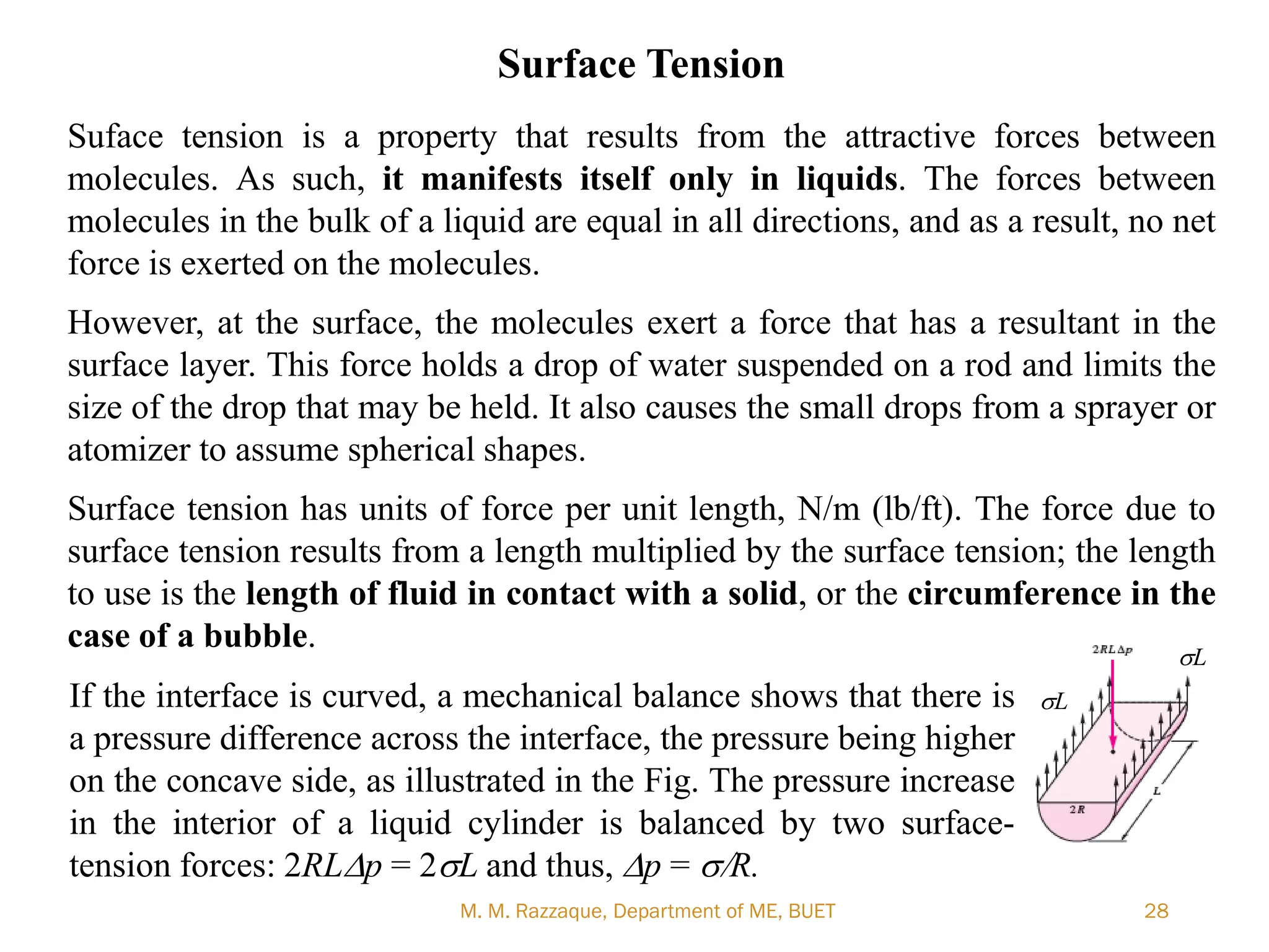 M. M. Razzaque, Department of ME, BUET 28
Surface Tension
Suface tension is a property that results from the attractive forces between
molecules. As such, it manifests itself only in liquids. The forces between
molecules in the bulk of a liquid are equal in all directions, and as a result, no net
force is exerted on the molecules.
However, at the surface, the molecules exert a force that has a resultant in the
surface layer. This force holds a drop of water suspended on a rod and limits the
size of the drop that may be held. It also causes the small drops from a sprayer or
atomizer to assume spherical shapes.
Surface tension has units of force per unit length, N/m (lb/ft). The force due to
surface tension results from a length multiplied by the surface tension; the length
to use is the length of fluid in contact with a solid, or the circumference in the
case of a bubble.
If the interface is curved, a mechanical balance shows that there is
a pressure difference across the interface, the pressure being higher
on the concave side, as illustrated in the Fig. The pressure increase
in the interior of a liquid cylinder is balanced by two surface-
tension forces: 2RLDp = 2sL and thus, Dp = s/R.
sL
sL
 