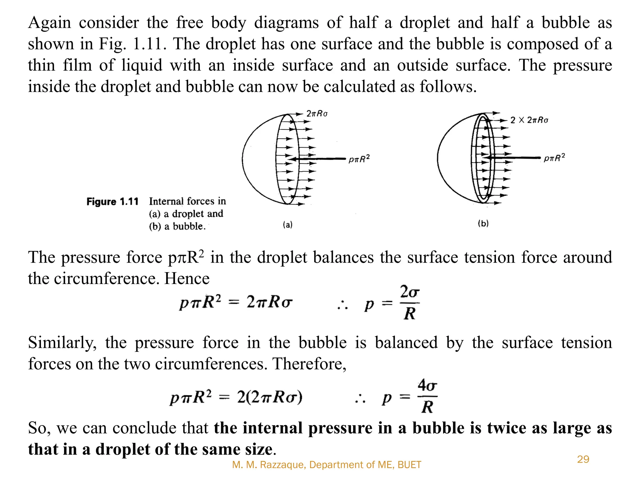 M. M. Razzaque, Department of ME, BUET
29
Again consider the free body diagrams of half a droplet and half a bubble as
shown in Fig. 1.11. The droplet has one surface and the bubble is composed of a
thin film of liquid with an inside surface and an outside surface. The pressure
inside the droplet and bubble can now be calculated as follows.
The pressure force ppR2 in the droplet balances the surface tension force around
the circumference. Hence
Similarly, the pressure force in the bubble is balanced by the surface tension
forces on the two circumferences. Therefore,
So, we can conclude that the internal pressure in a bubble is twice as large as
that in a droplet of the same size.
 