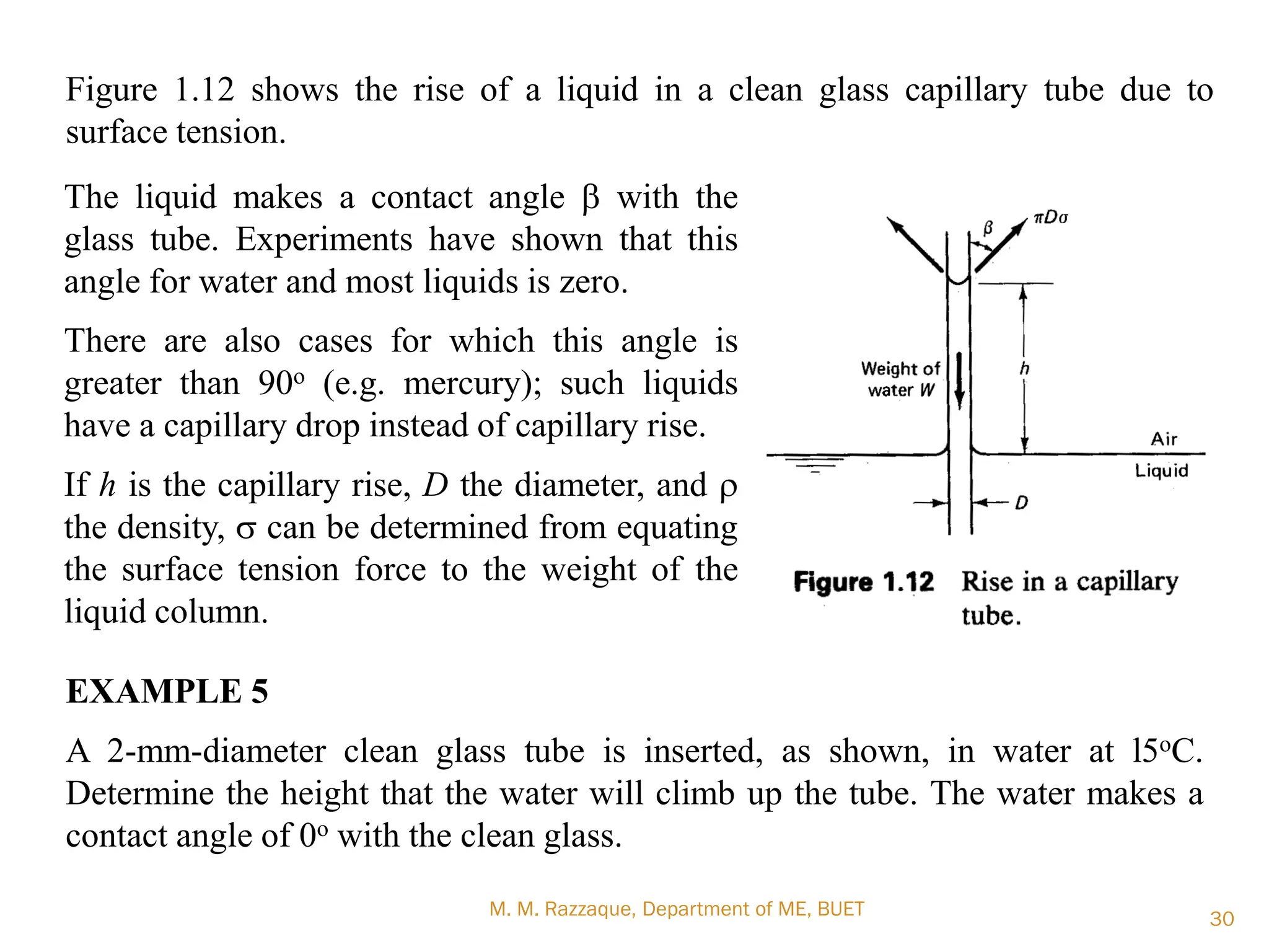 M. M. Razzaque, Department of ME, BUET 30
Figure 1.12 shows the rise of a liquid in a clean glass capillary tube due to
surface tension.
The liquid makes a contact angle b with the
glass tube. Experiments have shown that this
angle for water and most liquids is zero.
There are also cases for which this angle is
greater than 90o (e.g. mercury); such liquids
have a capillary drop instead of capillary rise.
If h is the capillary rise, D the diameter, and r
the density, s can be determined from equating
the surface tension force to the weight of the
liquid column.
EXAMPLE 5
A 2-mm-diameter clean glass tube is inserted, as shown, in water at l5oC.
Determine the height that the water will climb up the tube. The water makes a
contact angle of 0o with the clean glass.
 