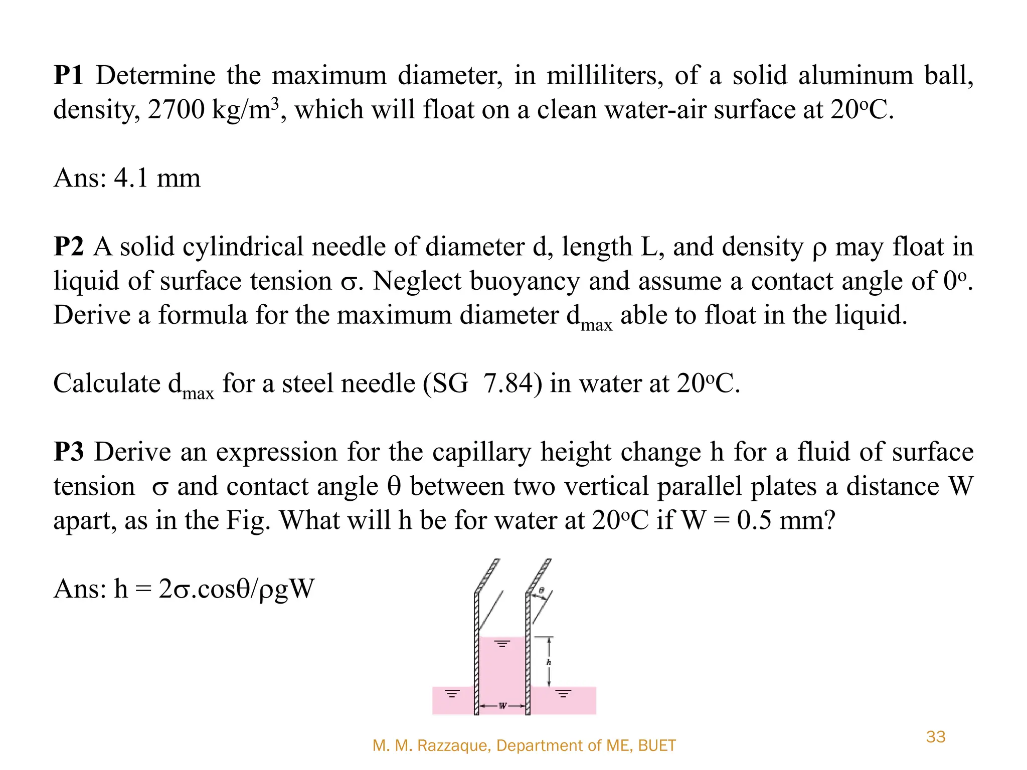 M. M. Razzaque, Department of ME, BUET
33
P1 Determine the maximum diameter, in milliliters, of a solid aluminum ball,
density, 2700 kg/m3, which will float on a clean water-air surface at 20oC.
Ans: 4.1 mm
P2 A solid cylindrical needle of diameter d, length L, and density r may float in
liquid of surface tension s. Neglect buoyancy and assume a contact angle of 0o.
Derive a formula for the maximum diameter dmax able to float in the liquid.
Calculate dmax for a steel needle (SG 7.84) in water at 20oC.
P3 Derive an expression for the capillary height change h for a fluid of surface
tension s and contact angle q between two vertical parallel plates a distance W
apart, as in the Fig. What will h be for water at 20oC if W = 0.5 mm?
Ans: h = 2s.cosq/rgW
 