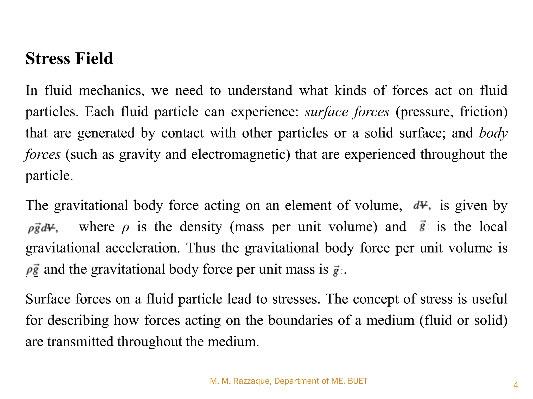 M. M. Razzaque, Department of ME, BUET 4
Stress Field
In fluid mechanics, we need to understand what kinds of forces act on fluid
particles. Each fluid particle can experience: surface forces (pressure, friction)
that are generated by contact with other particles or a solid surface; and body
forces (such as gravity and electromagnetic) that are experienced throughout the
particle.
The gravitational body force acting on an element of volume, is given by
where ρ is the density (mass per unit volume) and is the local
gravitational acceleration. Thus the gravitational body force per unit volume is
ρg and the gravitational body force per unit mass is g .
Surface forces on a fluid particle lead to stresses. The concept of stress is useful
for describing how forces acting on the boundaries of a medium (fluid or solid)
are transmitted throughout the medium.
 