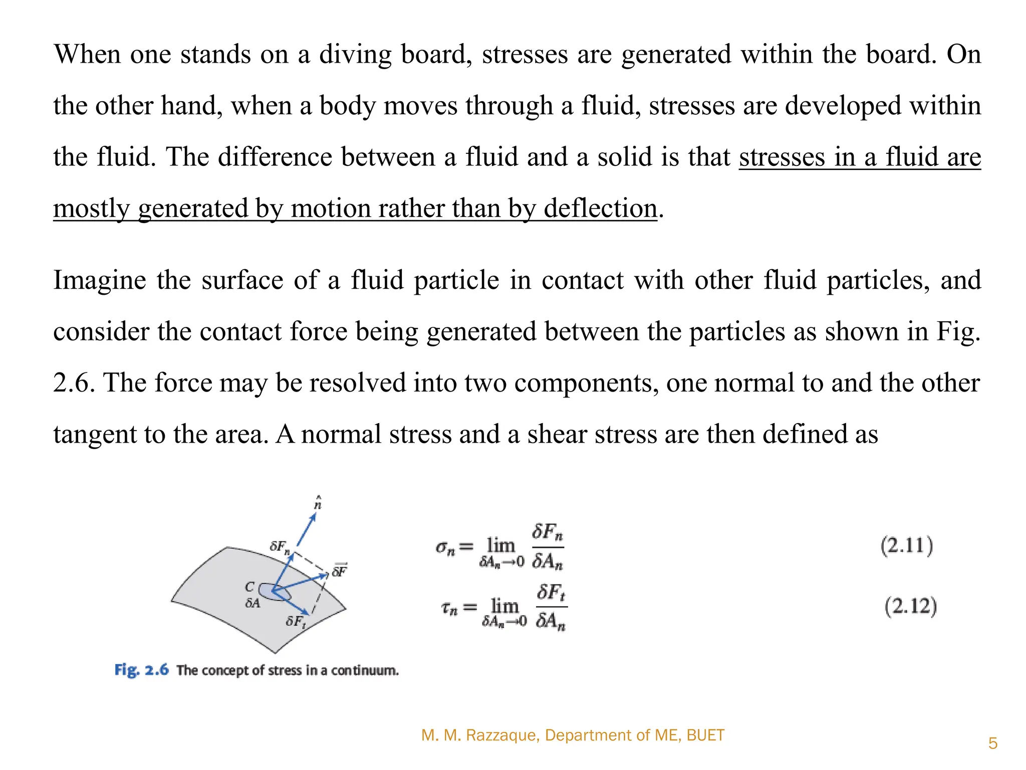 M. M. Razzaque, Department of ME, BUET 5
When one stands on a diving board, stresses are generated within the board. On
the other hand, when a body moves through a fluid, stresses are developed within
the fluid. The difference between a fluid and a solid is that stresses in a fluid are
mostly generated by motion rather than by deflection.
Imagine the surface of a fluid particle in contact with other fluid particles, and
consider the contact force being generated between the particles as shown in Fig.
2.6. The force may be resolved into two components, one normal to and the other
tangent to the area. A normal stress and a shear stress are then defined as
 