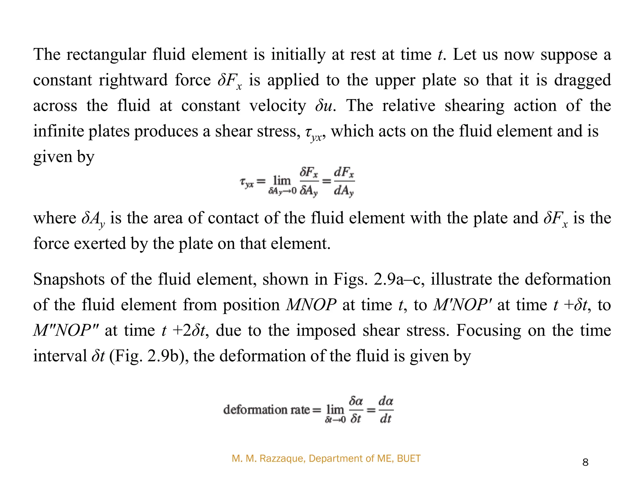 The rectangular fluid element is initially at rest at time t. Let us now suppose a
constant rightward force δFx is applied to the upper plate so that it is dragged
across the fluid at constant velocity δu. The relative shearing action of the
infinite plates produces a shear stress, τyx, which acts on the fluid element and is
given by
where δAy is the area of contact of the fluid element with the plate and δFx is the
force exerted by the plate on that element.
Snapshots of the fluid element, shown in Figs. 2.9a–c, illustrate the deformation
of the fluid element from position MNOP at time t, to M'NOP' at time t +δt, to
M"NOP" at time t +2δt, due to the imposed shear stress. Focusing on the time
interval δt (Fig. 2.9b), the deformation of the fluid is given by
M. M. Razzaque, Department of ME, BUET 8
 