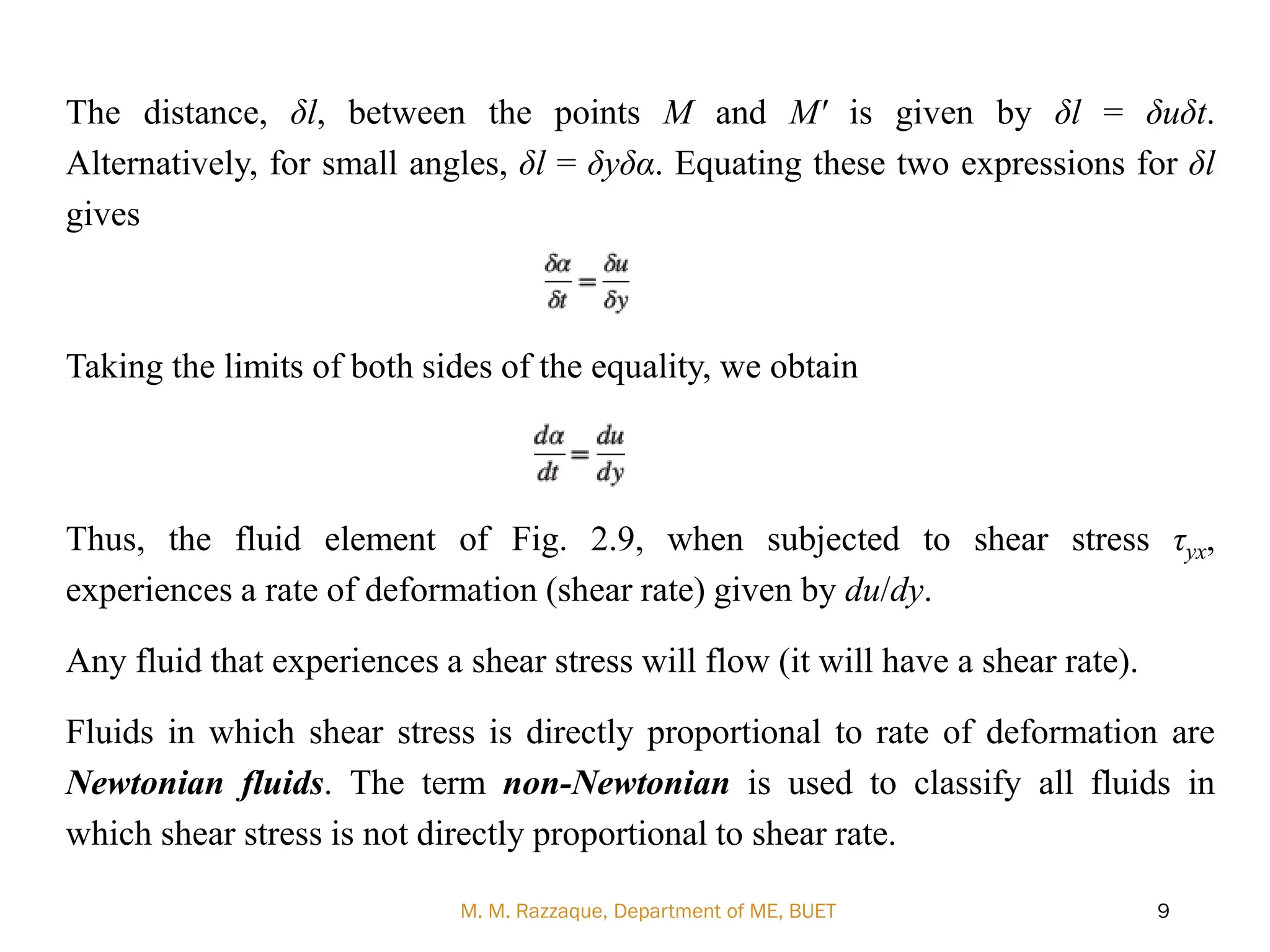 The distance, δl, between the points M and M' is given by δl = δuδt.
Alternatively, for small angles, δl = δyδα. Equating these two expressions for δl
gives
Taking the limits of both sides of the equality, we obtain
Thus, the fluid element of Fig. 2.9, when subjected to shear stress τyx,
experiences a rate of deformation (shear rate) given by du/dy.
Any fluid that experiences a shear stress will flow (it will have a shear rate).
Fluids in which shear stress is directly proportional to rate of deformation are
Newtonian fluids. The term non-Newtonian is used to classify all fluids in
which shear stress is not directly proportional to shear rate.
M. M. Razzaque, Department of ME, BUET 9
 