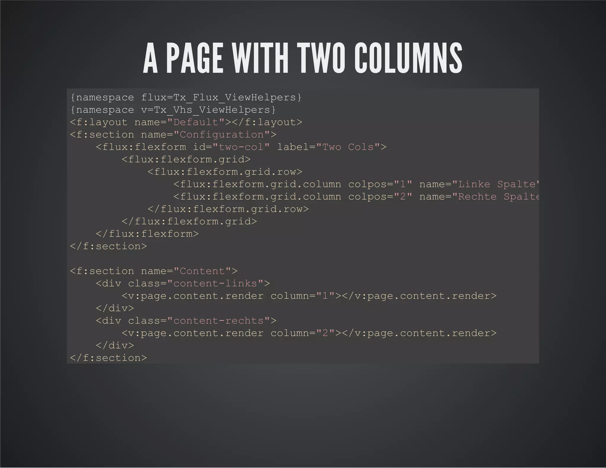 A PAGE WITH TWO COLUMNS
{namespace flux=Tx_Flux_ViewHelpers}
{namespace v=Tx_Vhs_ViewHelpers}
<f:layout name="Default"></f:layout>
<f:section name="Configuration">
<flux:flexform id="two-col" label="Two Cols">
<flux:flexform.grid>
<flux:flexform.grid.row>
<flux:flexform.grid.column colpos="1" name="Linke Spalte"></flux:fl
<flux:flexform.grid.column colpos="2" name="Rechte Spalte"></flux:f
</flux:flexform.grid.row>
</flux:flexform.grid>
</flux:flexform>
</f:section>
<f:section name="Content">
<div class="content-links">
<v:page.content.render column="1"></v:page.content.render>
</div>
<div class="content-rechts">
<v:page.content.render column="2"></v:page.content.render>
</div>
</f:section>
 