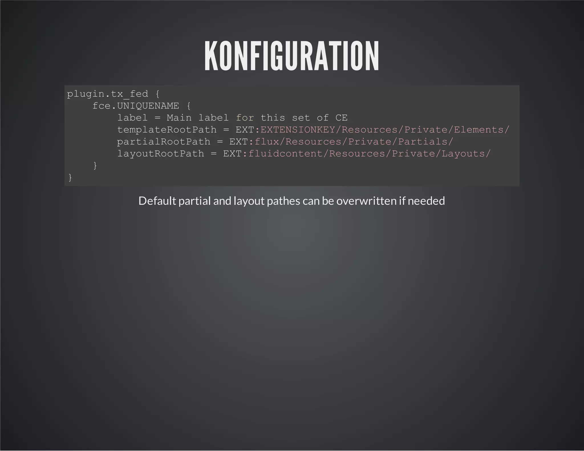 KONFIGURATION
plugin.tx_fed {
fce.UNIQUENAME {
label = Main label for this set of CE
templateRootPath = EXT:EXTENSIONKEY/Resources/Private/Elements/
partialRootPath = EXT:flux/Resources/Private/Partials/
layoutRootPath = EXT:fluidcontent/Resources/Private/Layouts/
}
}
Default partial and layout pathes can be overwritten if needed
 