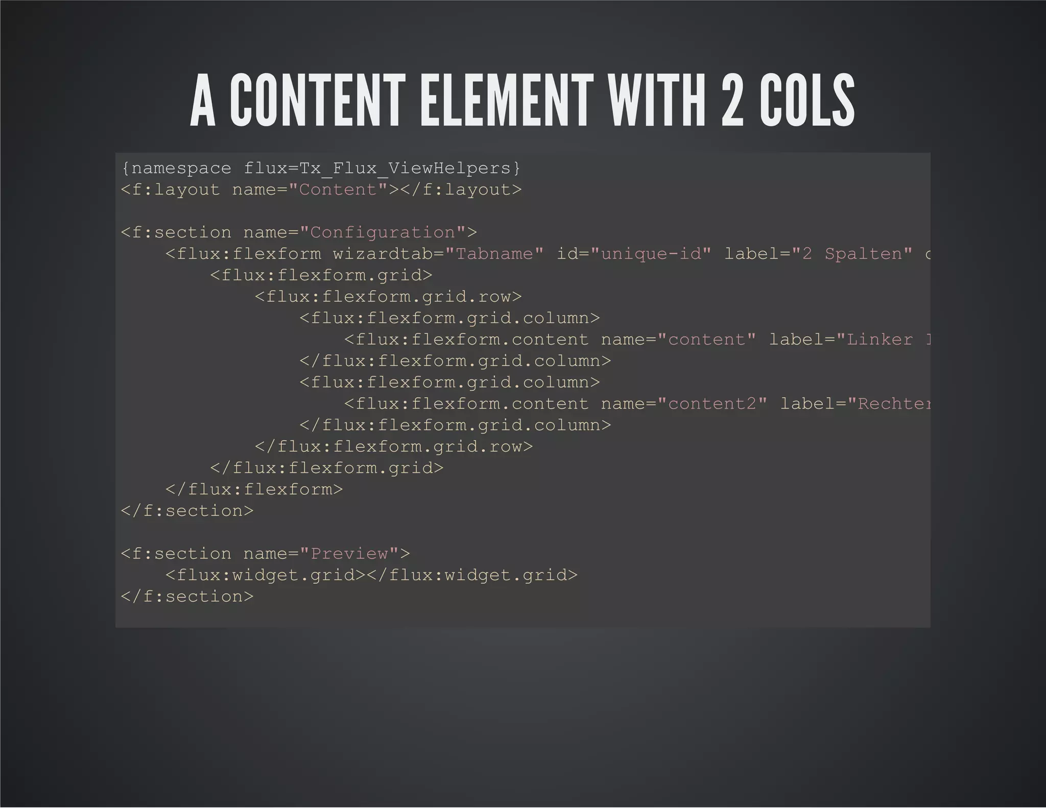 A CONTENT ELEMENT WITH 2 COLS
{namespace flux=Tx_Flux_ViewHelpers}
<f:layout name="Content"></f:layout>
<f:section name="Configuration">
<flux:flexform wizardtab="Tabname" id="unique-id" label="2 Spalten" description
<flux:flexform.grid>
<flux:flexform.grid.row>
<flux:flexform.grid.column>
<flux:flexform.content name="content" label="Linker Inhalt"></f
</flux:flexform.grid.column>
<flux:flexform.grid.column>
<flux:flexform.content name="content2" label="Rechter Inhalt"><
</flux:flexform.grid.column>
</flux:flexform.grid.row>
</flux:flexform.grid>
</flux:flexform>
</f:section>
<f:section name="Preview">
<flux:widget.grid></flux:widget.grid>
</f:section>
<f:section name="Main">
<div class="links">
<flux:flexform.rendercontent area="content"></flux:flexform.rendercontent>
</div>
<div class="rechts">
<flux:flexform.rendercontent area="content2"></flux:flexform.rendercontent>
</div>
</f:section>
 