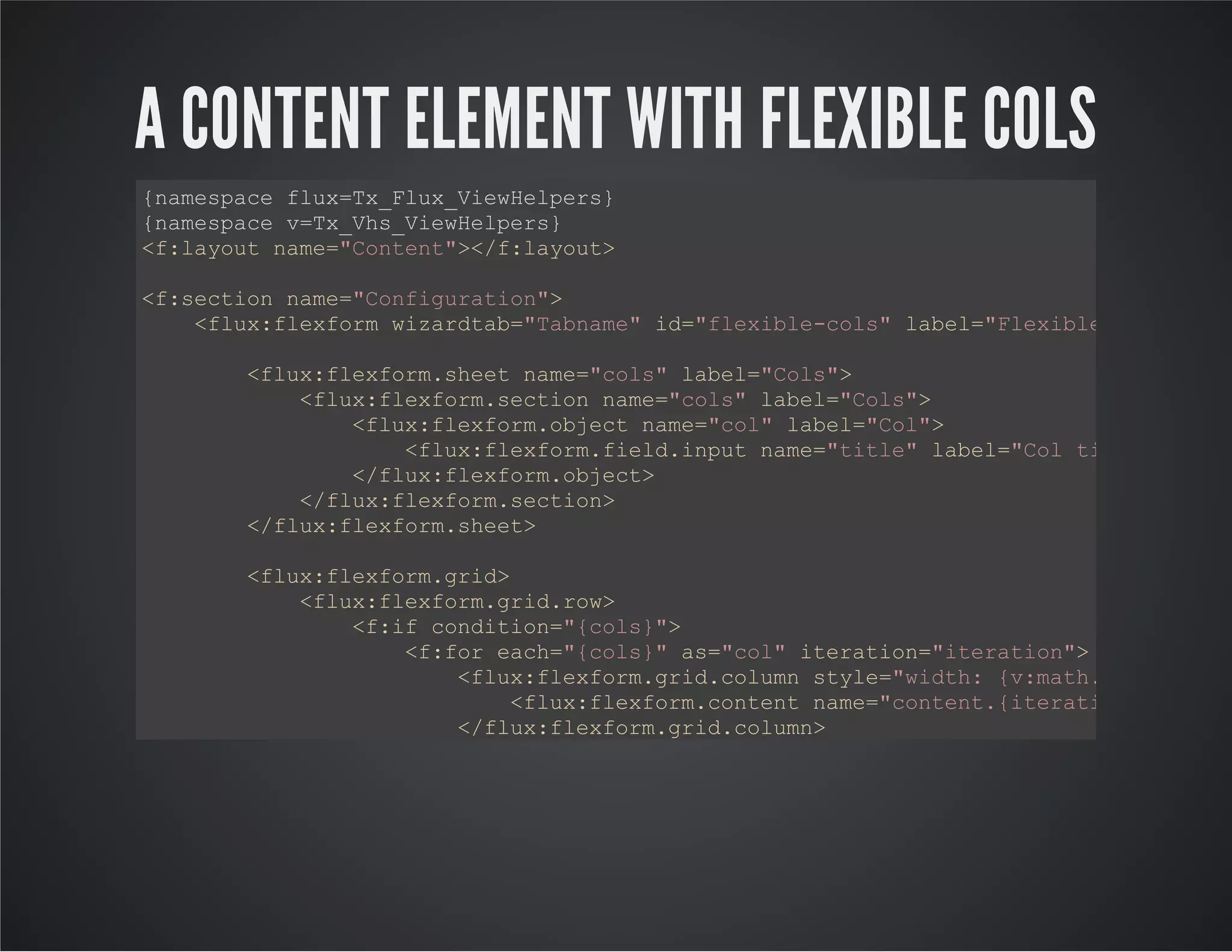 A CONTENT ELEMENT WITH FLEXIBLE COLS
{namespace flux=Tx_Flux_ViewHelpers}
{namespace v=Tx_Vhs_ViewHelpers}
<f:layout name="Content"></f:layout>
<f:section name="Configuration">
<flux:flexform wizardtab="Tabname" id="flexible-cols" label="Flexible Spalten"
<flux:flexform.sheet name="cols" label="Cols">
<flux:flexform.section name="cols" label="Cols">
<flux:flexform.object name="col" label="Col">
<flux:flexform.field.input name="title" label="Col title"></flu
</flux:flexform.object>
</flux:flexform.section>
</flux:flexform.sheet>
<flux:flexform.grid>
<flux:flexform.grid.row>
<f:if condition="{cols}">
<f:for each="{cols}" as="col" iteration="iteration">
<flux:flexform.grid.column style="width: {v:math.division(b
<flux:flexform.content name="content.{iteration.index}"
</flux:flexform.grid.column>
</f:for>
</f:if>
</flux:flexform.grid.row>
</flux:flexform.grid>
</flux:flexform>
</f:section>
<f:section name="Preview">
 