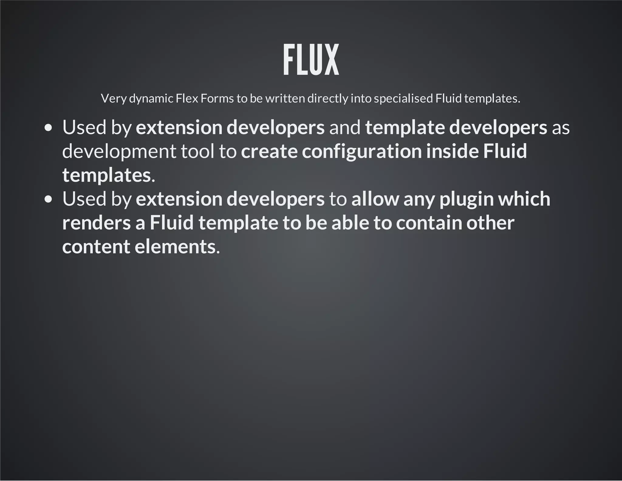 FLUX
Very dynamic Flex Forms to be written directly into specialised Fluid templates.
Used by extension developers and template developers as
development tool to create configuration inside Fluid
templates.
Used by extension developers to allow any plugin which
renders a Fluid template to be able to contain other
content elements.
 