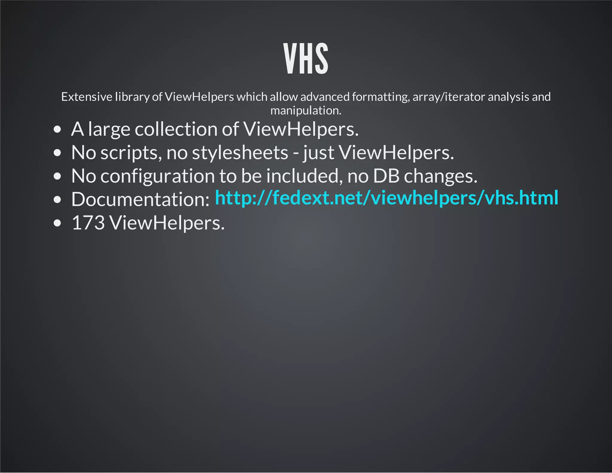 VHS
Extensive library of ViewHelpers which allow advanced formatting, array/iterator analysis and
manipulation.
A large collection of ViewHelpers.
No scripts, no stylesheets - just ViewHelpers.
No configuration to be included, no DB changes.
Documentation:
173 ViewHelpers.
http://fedext.net/viewhelpers/vhs.html
 