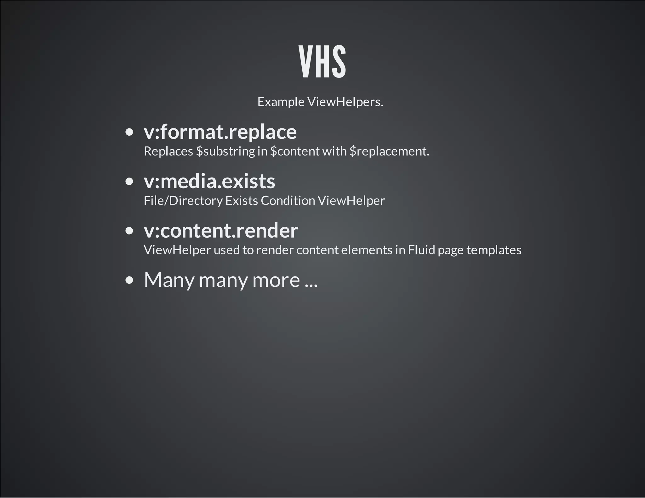 VHS
Example ViewHelpers.
v:format.replace
Replaces $substring in $content with $replacement.
v:media.exists
File/Directory Exists Condition ViewHelper
v:content.render
ViewHelper used to render content elements in Fluid page templates
Many many more ...
 