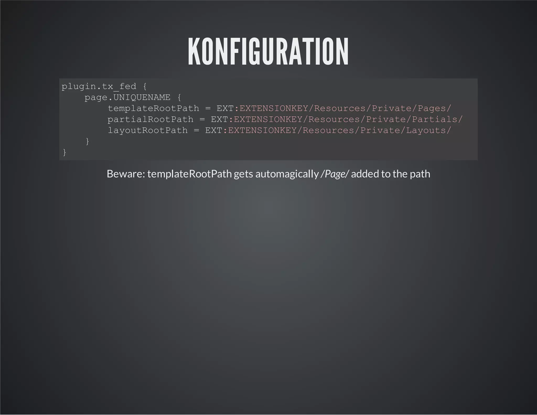 KONFIGURATION
plugin.tx_fed {
page.UNIQUENAME {
templateRootPath = EXT:EXTENSIONKEY/Resources/Private/Pages/
partialRootPath = EXT:EXTENSIONKEY/Resources/Private/Partials/
layoutRootPath = EXT:EXTENSIONKEY/Resources/Private/Layouts/
}
}
Beware: templateRootPath gets automagically /Page/ added to the path
 